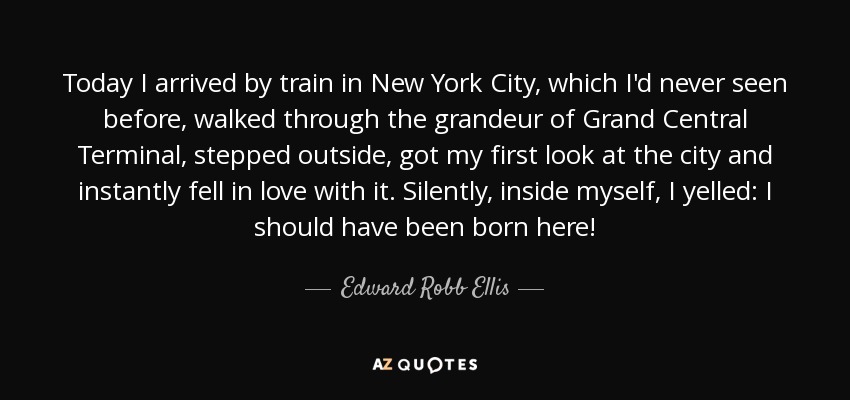 Today I arrived by train in New York City, which I'd never seen before, walked through the grandeur of Grand Central Terminal, stepped outside, got my first look at the city and instantly fell in love with it. Silently, inside myself, I yelled: I should have been born here! - Edward Robb Ellis