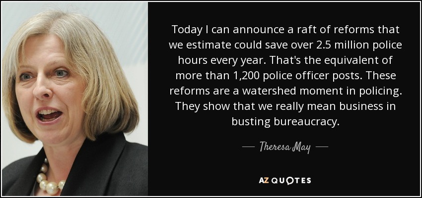 Today I can announce a raft of reforms that we estimate could save over 2.5 million police hours every year. That's the equivalent of more than 1,200 police officer posts. These reforms are a watershed moment in policing. They show that we really mean business in busting bureaucracy. - Theresa May