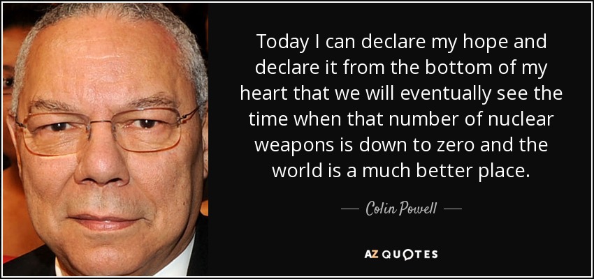 Today I can declare my hope and declare it from the bottom of my heart that we will eventually see the time when that number of nuclear weapons is down to zero and the world is a much better place. - Colin Powell