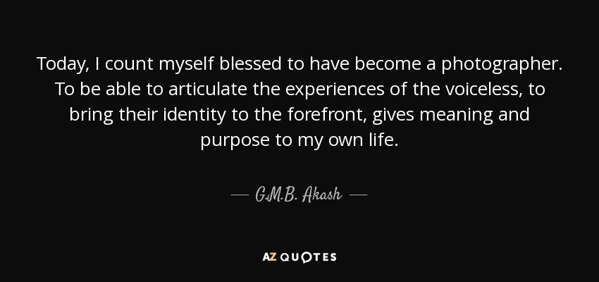 Today, I count myself blessed to have become a photographer. To be able to articulate the experiences of the voiceless, to bring their identity to the forefront, gives meaning and purpose to my own life. - G.M.B. Akash