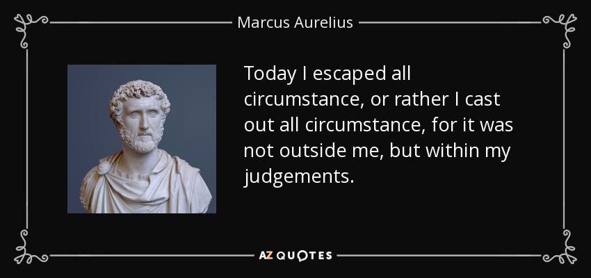 Today I escaped all circumstance, or rather I cast out all circumstance, for it was not outside me, but within my judgements. - Marcus Aurelius