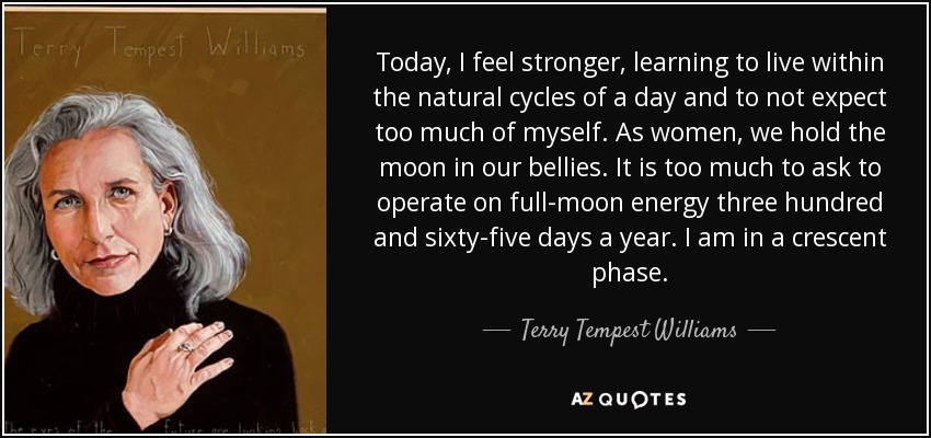 Today, I feel stronger, learning to live within the natural cycles of a day and to not expect too much of myself. As women, we hold the moon in our bellies. It is too much to ask to operate on full-moon energy three hundred and sixty-five days a year. I am in a crescent phase. - Terry Tempest Williams