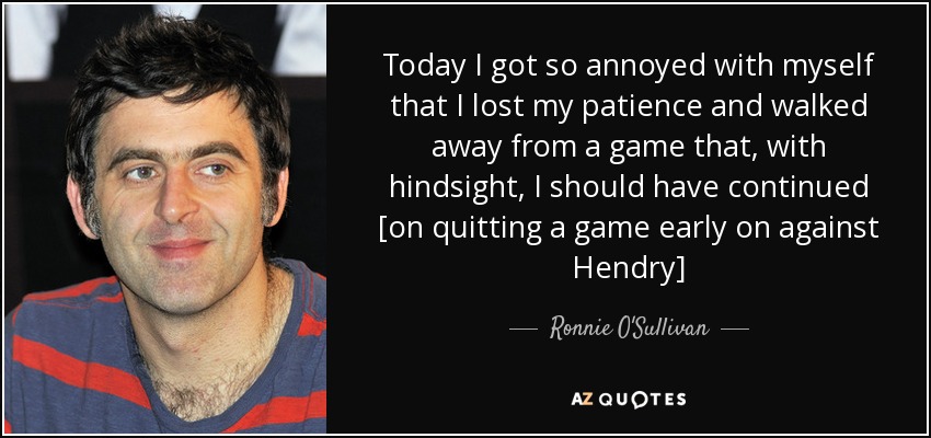 Today I got so annoyed with myself that I lost my patience and walked away from a game that, with hindsight, I should have continued [on quitting a game early on against Hendry] - Ronnie O'Sullivan