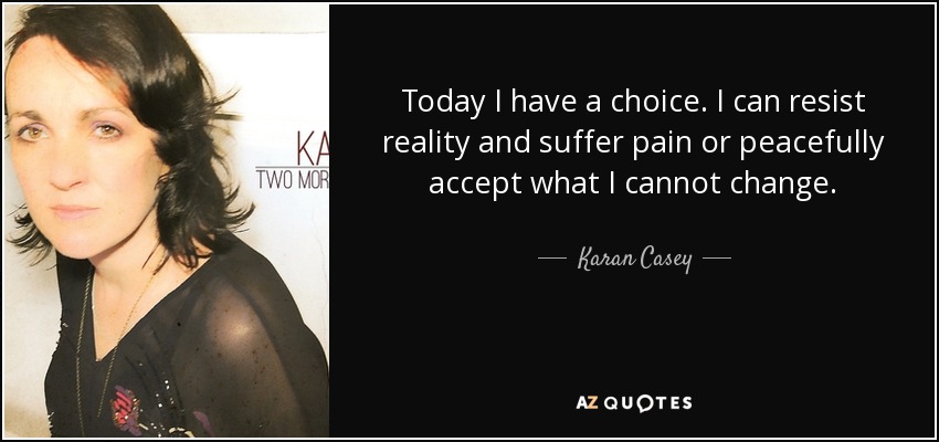 Today I have a choice. I can resist reality and suffer pain or peacefully accept what I cannot change. - Karan Casey