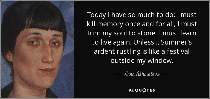 Today I have so much to do: I must kill memory once and for all, I must turn my soul to stone, I must learn to live again. Unless ... Summer's ardent rustling is like a festival outside my window. - Anna Akhmatova