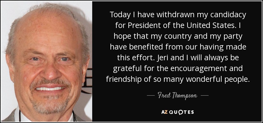 Today I have withdrawn my candidacy for President of the United States. I hope that my country and my party have benefited from our having made this effort. Jeri and I will always be grateful for the encouragement and friendship of so many wonderful people. - Fred Thompson