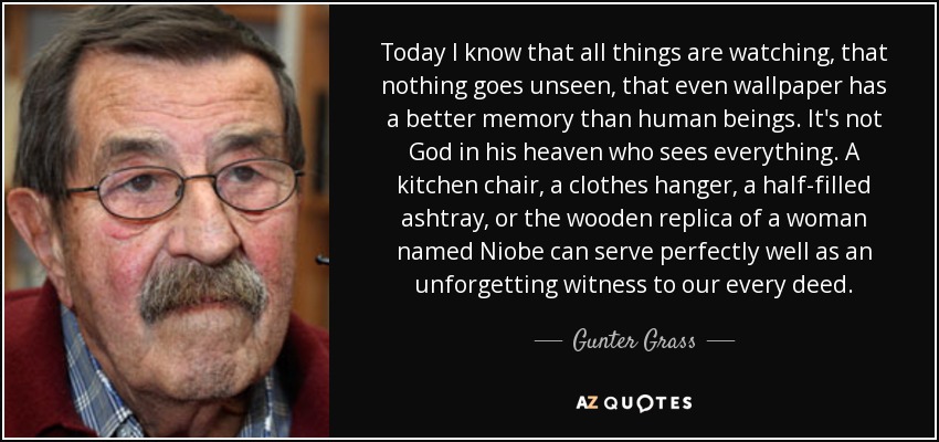 Today I know that all things are watching, that nothing goes unseen, that even wallpaper has a better memory than human beings. It's not God in his heaven who sees everything. A kitchen chair, a clothes hanger, a half-filled ashtray, or the wooden replica of a woman named Niobe can serve perfectly well as an unforgetting witness to our every deed. - Gunter Grass