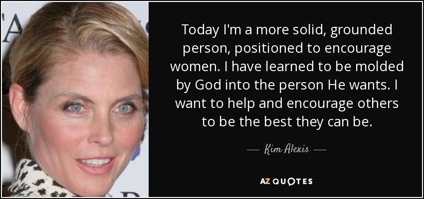 Today I'm a more solid, grounded person, positioned to encourage women. I have learned to be molded by God into the person He wants. I want to help and encourage others to be the best they can be. - Kim Alexis