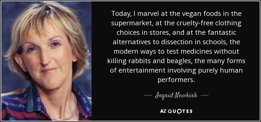 Today, I marvel at the vegan foods in the supermarket, at the cruelty-free clothing choices in stores, and at the fantastic alternatives to dissection in schools, the modern ways to test medicines without killing rabbits and beagles, the many forms of entertainment involving purely human performers. - Ingrid Newkirk