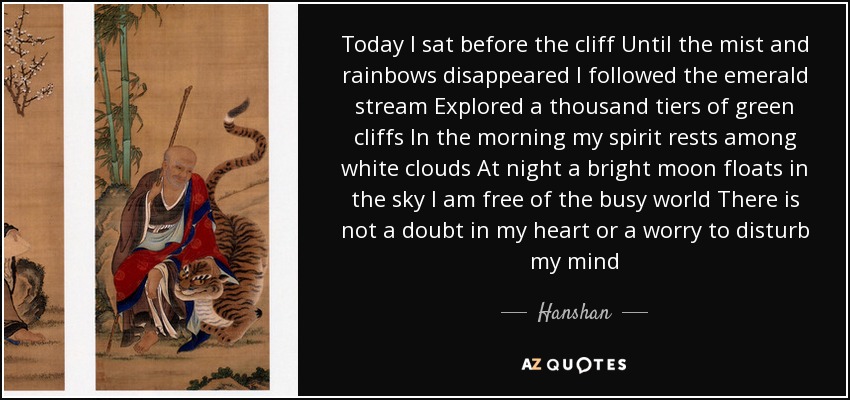 Today I sat before the cliff Until the mist and rainbows disappeared I followed the emerald stream Explored a thousand tiers of green cliffs In the morning my spirit rests among white clouds At night a bright moon floats in the sky I am free of the busy world There is not a doubt in my heart or a worry to disturb my mind - Hanshan