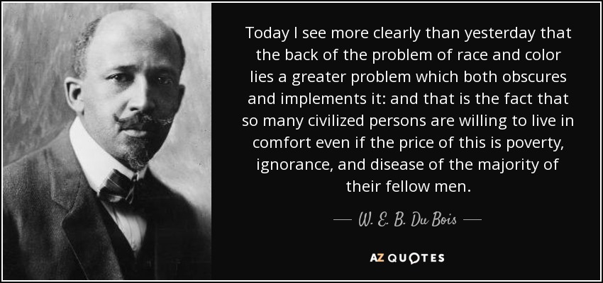 Today I see more clearly than yesterday that the back of the problem of race and color lies a greater problem which both obscures and implements it: and that is the fact that so many civilized persons are willing to live in comfort even if the price of this is poverty, ignorance, and disease of the majority of their fellow men. - W. E. B. Du Bois