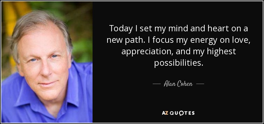 Today I set my mind and heart on a new path. I focus my energy on love, appreciation, and my highest possibilities. - Alan Cohen
