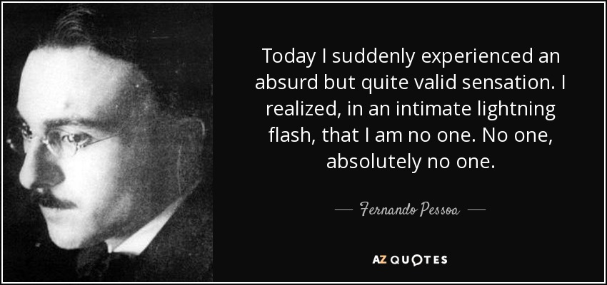 Today I suddenly experienced an absurd but quite valid sensation. I realized, in an intimate lightning flash, that I am no one. No one, absolutely no one. - Fernando Pessoa