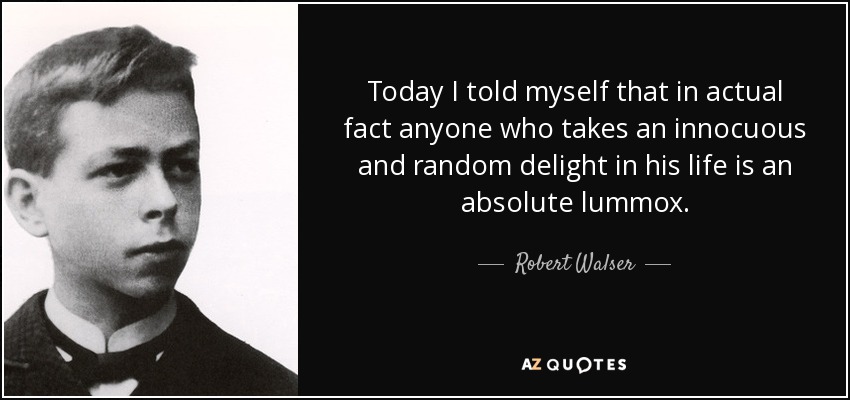 Today I told myself that in actual fact anyone who takes an innocuous and random delight in his life is an absolute lummox. - Robert Walser