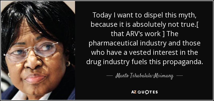 Today I want to dispel this myth, because it is absolutely not true .[ that ARV's work ] The pharmaceutical industry and those who have a vested interest in the drug industry fuels this propaganda. - Manto Tshabalala-Msimang