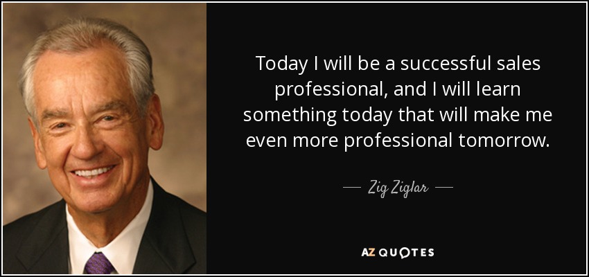 Today I will be a successful sales professional, and I will learn something today that will make me even more professional tomorrow. - Zig Ziglar