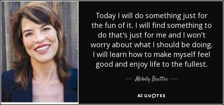 Today I will do something just for the fun of it. I will find something to do that's just for me and I won't worry about what I should be doing. I will learn how to make myself feel good and enjoy life to the fullest. - Melody Beattie