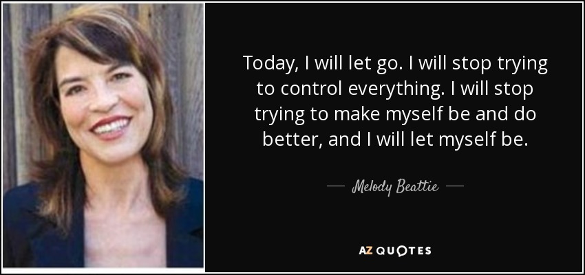 Today, I will let go. I will stop trying to control everything. I will stop trying to make myself be and do better, and I will let myself be. - Melody Beattie