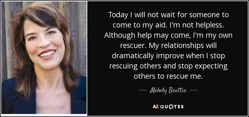 Today I will not wait for someone to come to my aid. I'm not helpless. Although help may come, I'm my own rescuer. My relationships will dramatically improve when I stop rescuing others and stop expecting others to rescue me. - Melody Beattie