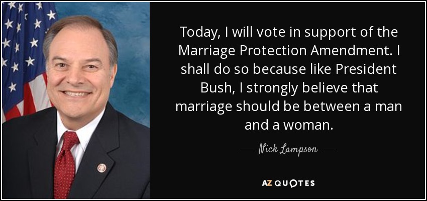 Today, I will vote in support of the Marriage Protection Amendment. I shall do so because like President Bush, I strongly believe that marriage should be between a man and a woman. - Nick Lampson