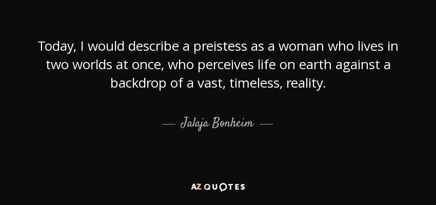 Today, I would describe a preistess as a woman who lives in two worlds at once, who perceives life on earth against a backdrop of a vast, timeless, reality. - Jalaja Bonheim
