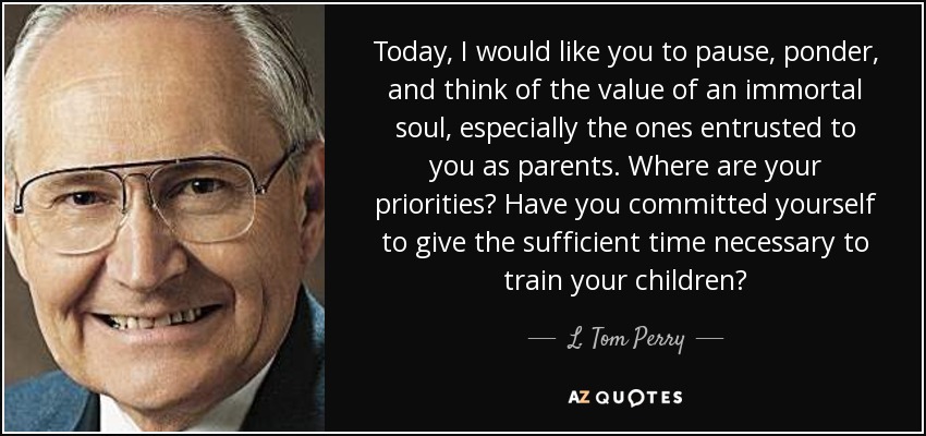 Today, I would like you to pause, ponder, and think of the value of an immortal soul, especially the ones entrusted to you as parents. Where are your priorities? Have you committed yourself to give the sufficient time necessary to train your children? - L. Tom Perry