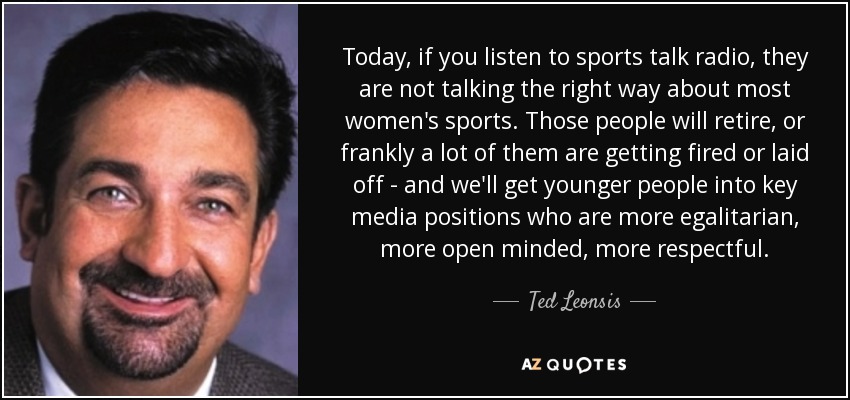 Today, if you listen to sports talk radio, they are not talking the right way about most women's sports. Those people will retire, or frankly a lot of them are getting fired or laid off - and we'll get younger people into key media positions who are more egalitarian, more open minded, more respectful. - Ted Leonsis