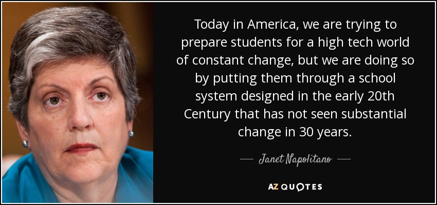 Today in America, we are trying to prepare students for a high tech world of constant change, but we are doing so by putting them through a school system designed in the early 20th Century that has not seen substantial change in 30 years. - Janet Napolitano