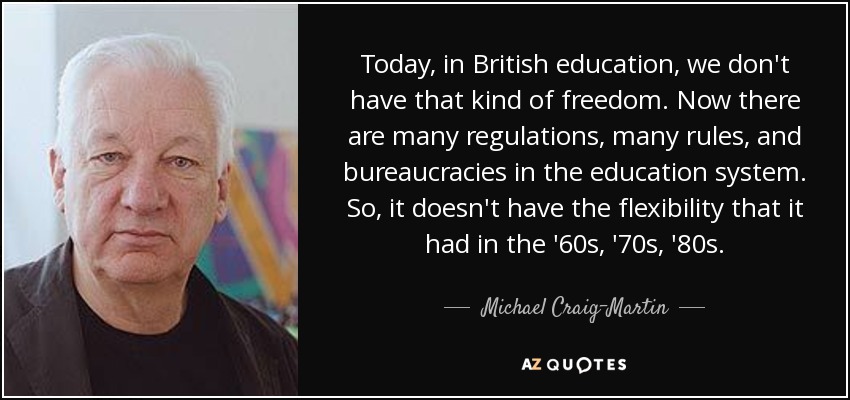 Today, in British education, we don't have that kind of freedom. Now there are many regulations, many rules, and bureaucracies in the education system. So, it doesn't have the flexibility that it had in the '60s, '70s, '80s. - Michael Craig-Martin