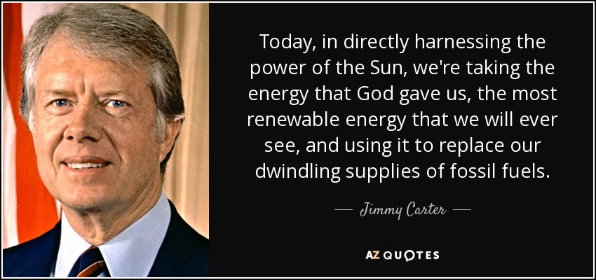 Today, in directly harnessing the power of the Sun, we're taking the energy that God gave us, the most renewable energy that we will ever see, and using it to replace our dwindling supplies of fossil fuels. - Jimmy Carter