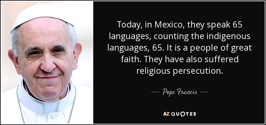 Today, in Mexico, they speak 65 languages, counting the indigenous languages, 65. It is a people of great faith. They have also suffered religious persecution. - Pope Francis