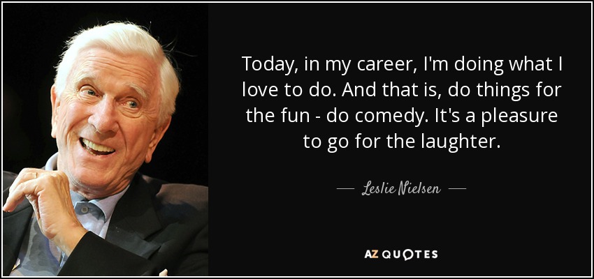 Today, in my career, I'm doing what I love to do. And that is, do things for the fun - do comedy. It's a pleasure to go for the laughter. - Leslie Nielsen