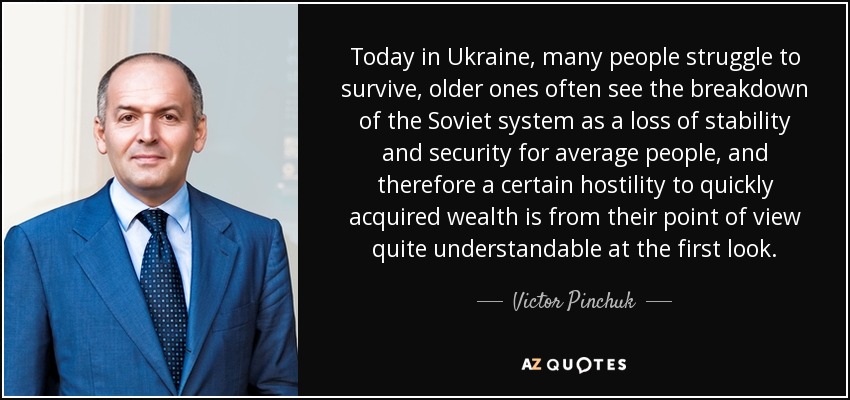 Today in Ukraine, many people struggle to survive, older ones often see the breakdown of the Soviet system as a loss of stability and security for average people, and therefore a certain hostility to quickly acquired wealth is from their point of view quite understandable at the first look. - Victor Pinchuk