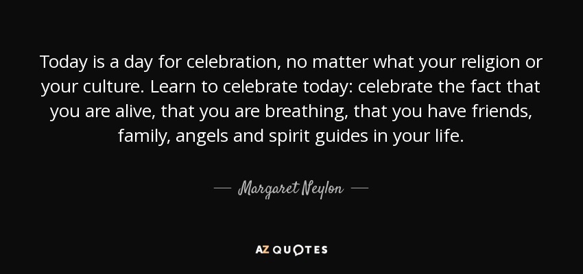 Today is a day for celebration, no matter what your religion or your culture. Learn to celebrate today: celebrate the fact that you are alive, that you are breathing, that you have friends, family, angels and spirit guides in your life. - Margaret Neylon