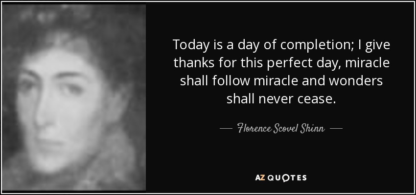 Today is a day of completion; I give thanks for this perfect day, miracle shall follow miracle and wonders shall never cease. - Florence Scovel Shinn