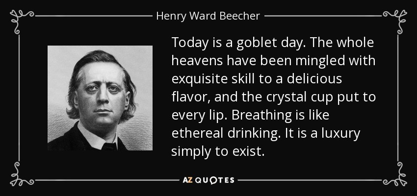 Today is a goblet day. The whole heavens have been mingled with exquisite skill to a delicious flavor, and the crystal cup put to every lip. Breathing is like ethereal drinking. It is a luxury simply to exist. - Henry Ward Beecher