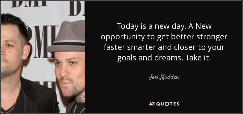 Today is a new day. A New opportunity to get better stronger faster smarter and closer to your goals and dreams. Take it. - Joel Madden