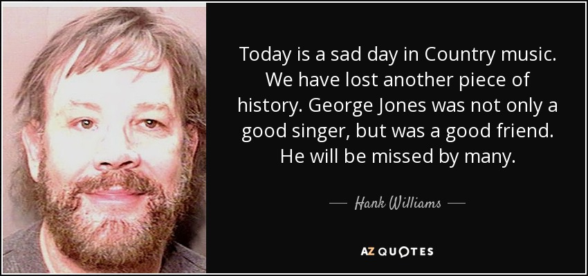 Today is a sad day in Country music. We have lost another piece of history. George Jones was not only a good singer, but was a good friend. He will be missed by many. - Hank Williams, Jr.