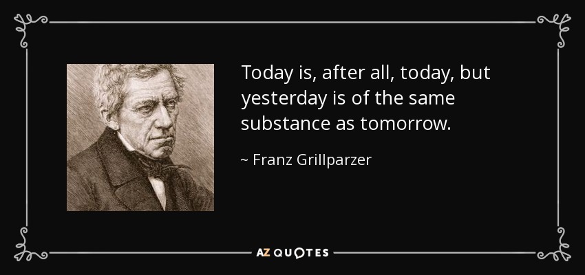 Today is, after all, today, but yesterday is of the same substance as tomorrow. - Franz Grillparzer