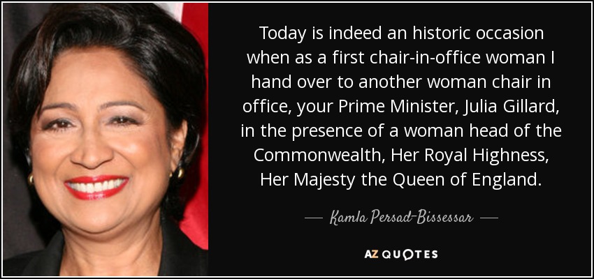 Today is indeed an historic occasion when as a first chair-in-office woman I hand over to another woman chair in office, your Prime Minister, Julia Gillard, in the presence of a woman head of the Commonwealth, Her Royal Highness, Her Majesty the Queen of England. - Kamla Persad-Bissessar