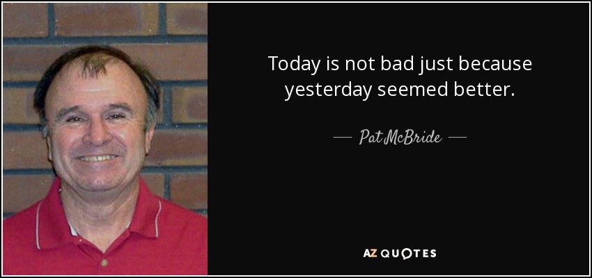 Today is not bad just because yesterday seemed better. - Pat McBride