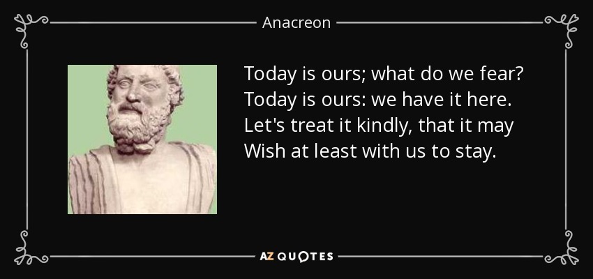Today is ours; what do we fear? Today is ours: we have it here. Let's treat it kindly, that it may Wish at least with us to stay. - Anacreon