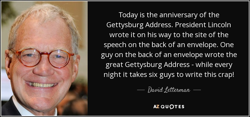 Today is the anniversary of the Gettysburg Address. President Lincoln wrote it on his way to the site of the speech on the back of an envelope. One guy on the back of an envelope wrote the great Gettysburg Address - while every night it takes six guys to write this crap! - David Letterman