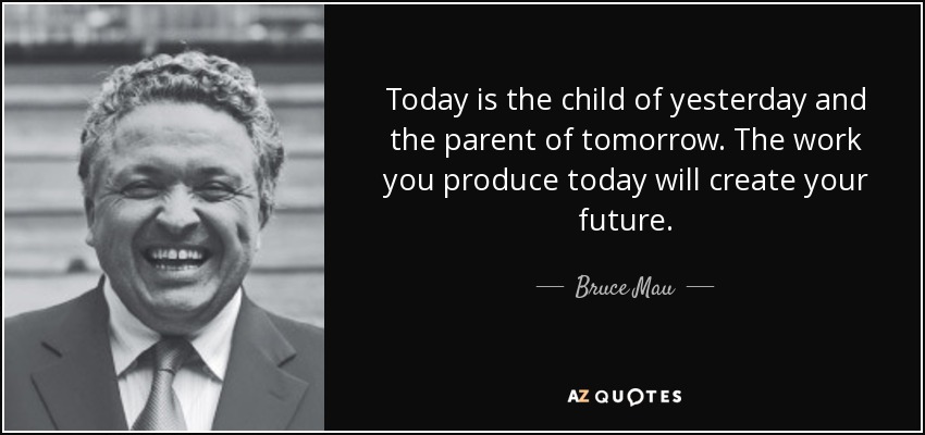 Today is the child of yesterday and the parent of tomorrow. The work you produce today will create your future. - Bruce Mau