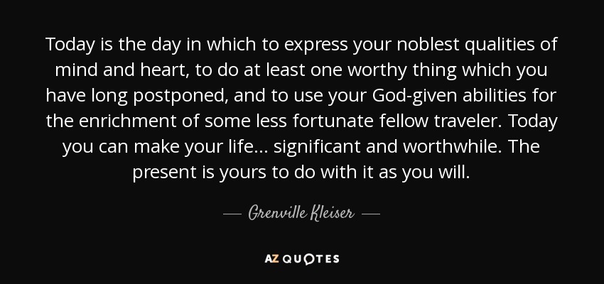 Today is the day in which to express your noblest qualities of mind and heart, to do at least one worthy thing which you have long postponed, and to use your God-given abilities for the enrichment of some less fortunate fellow traveler. Today you can make your life . . . significant and worthwhile. The present is yours to do with it as you will. - Grenville Kleiser