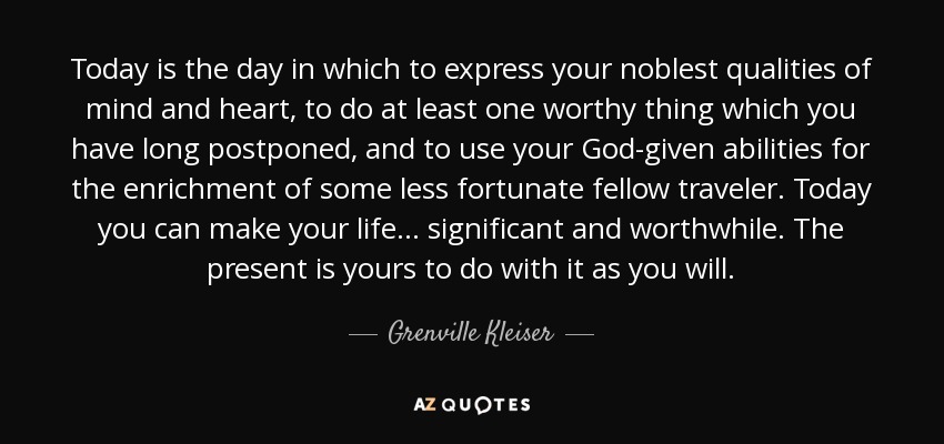 Today is the day in which to express your noblest qualities of mind and heart, to do at least one worthy thing which you have long postponed, and to use your God-given abilities for the enrichment of some less fortunate fellow traveler. Today you can make your life . . . significant and worthwhile. The present is yours to do with it as you will. - Grenville Kleiser