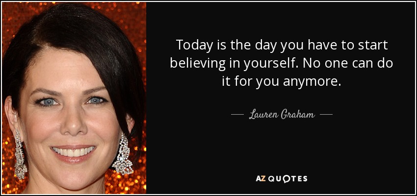 Today is the day you have to start believing in yourself. No one can do it for you anymore. - Lauren Graham
