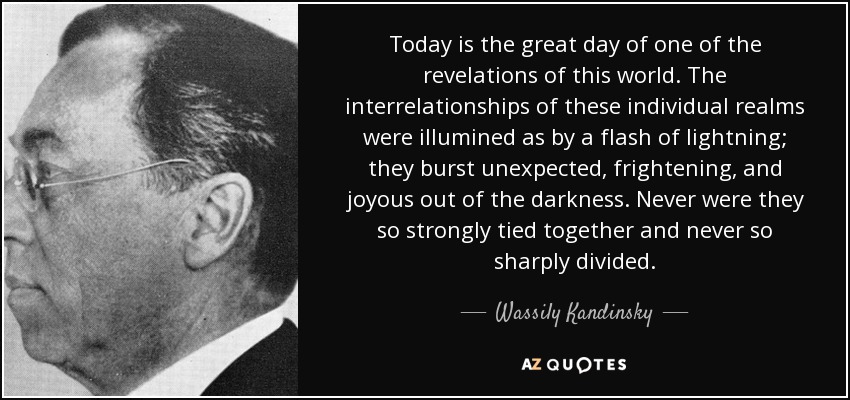Today is the great day of one of the revelations of this world. The interrelationships of these individual realms were illumined as by a flash of lightning; they burst unexpected, frightening, and joyous out of the darkness. Never were they so strongly tied together and never so sharply divided. - Wassily Kandinsky