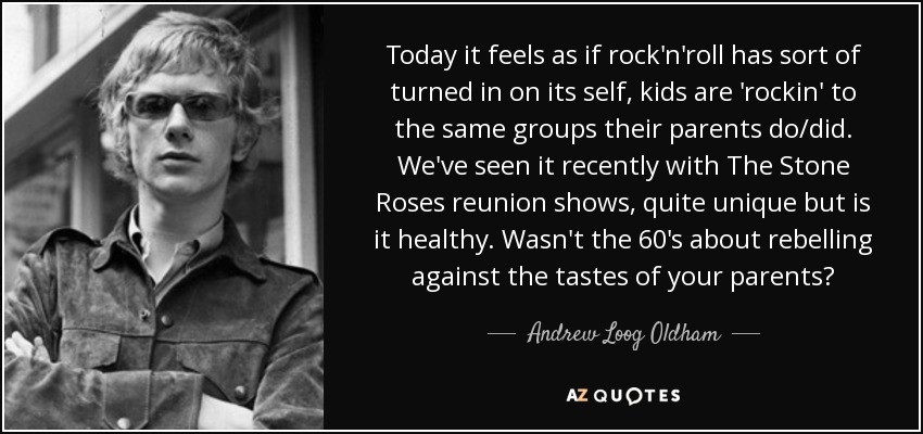 Today it feels as if rock'n'roll has sort of turned in on its self, kids are 'rockin' to the same groups their parents do/did. We've seen it recently with The Stone Roses reunion shows, quite unique but is it healthy. Wasn't the 60's about rebelling against the tastes of your parents? - Andrew Loog Oldham