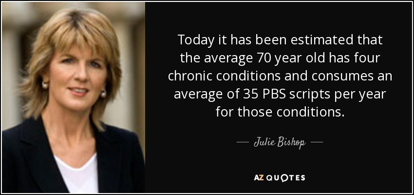 Today it has been estimated that the average 70 year old has four chronic conditions and consumes an average of 35 PBS scripts per year for those conditions. - Julie Bishop